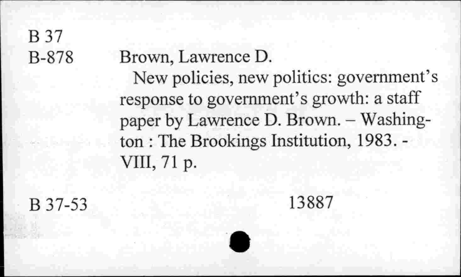 ﻿B 37 B-878	Brown, Lawrence D. New policies, new politics: government’s response to government’s growth: a staff paper by Lawrence D. Brown. - Washington : The Brookings Institution, 1983. -VIII, 71 p.
B 37-53	13887